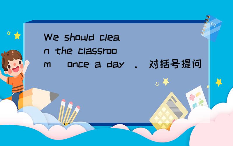 We should clean the classroom[ once a day].[对括号提问]