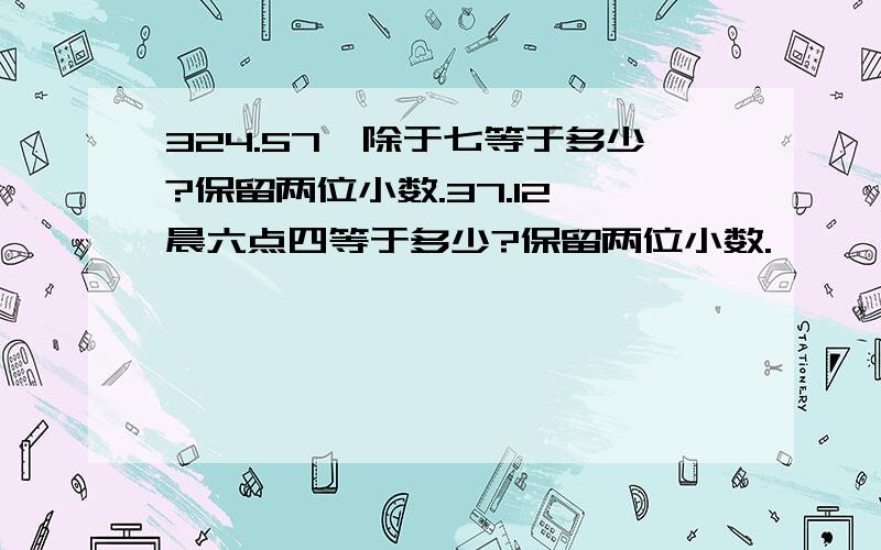 324.57,除于七等于多少?保留两位小数.37.12,晨六点四等于多少?保留两位小数.