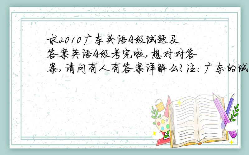 求2010广东英语A级试题及答案英语A级考完啦,想对对答案,请问有人有答案详解么?注：广东的试题