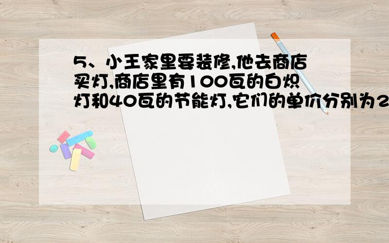 5、小王家里要装修,他去商店买灯,商店里有100瓦的白炽灯和40瓦的节能灯,它们的单价分别为2元和32元.经