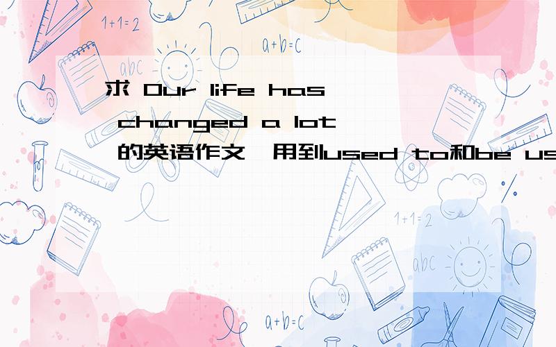 求 Our life has changed a lot 的英语作文,用到used to和be used to doing的句型差不多80词左右