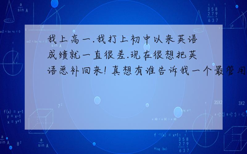 我上高一.我打上初中以来英语成绩就一直很差.现在很想把英语恶补回来! 真想有谁告诉我一个最管用的方法