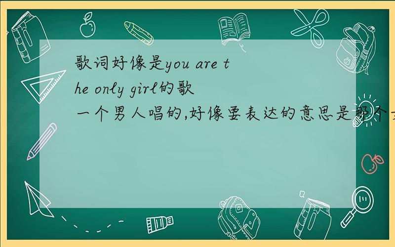 歌词好像是you are the only girl的歌一个男人唱的,好像要表达的意思是那个女孩要走了,但是她却不知道她是我的唯一,是我唯一的爱.节奏应该是轻快中带点伤感吧,很好听.因为这首歌几年前听到