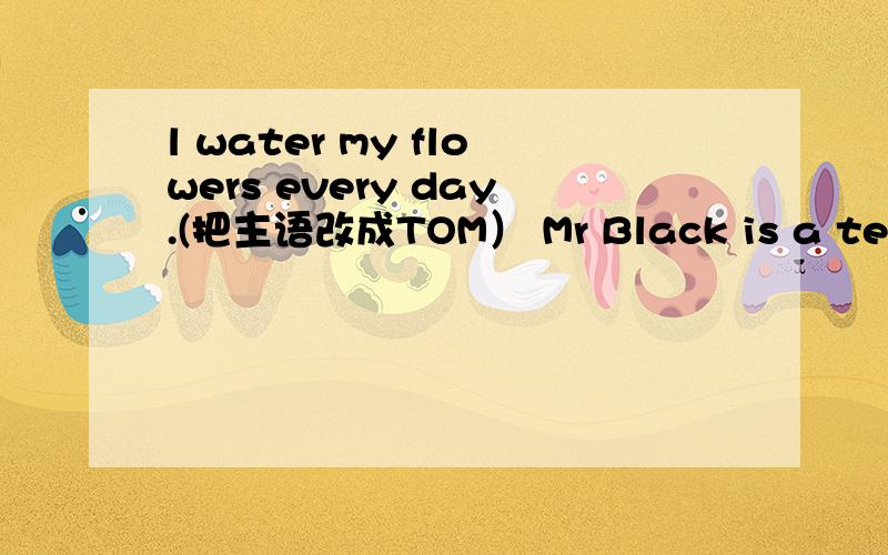 l water my flowers every day.(把主语改成TOM） Mr Black is a teacher.（改为一般疑问句）