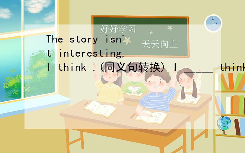 The story isn't interesting,I think .(同义句转换) I _____ think the story ____ _____