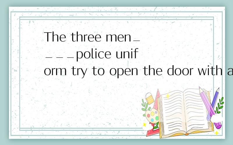 The three men____police uniform try to open the door with a knife and it___.A.with,work B.with,works C.in,woks D.in,work