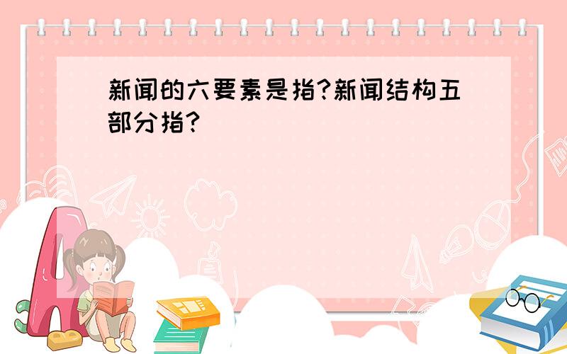 新闻的六要素是指?新闻结构五部分指?