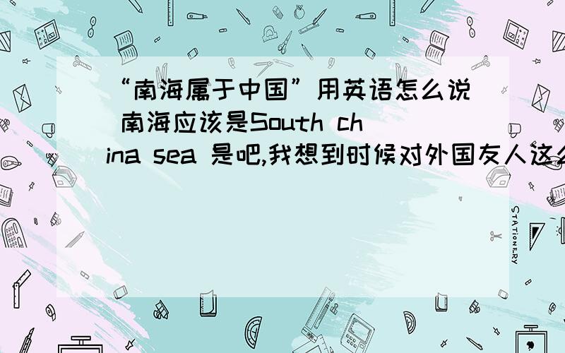 “南海属于中国”用英语怎么说 南海应该是South china sea 是吧,我想到时候对外国友人这么说,所以求专业指导（能让国人备有面子的说法）.另外如果把南海换成其他的,比如台湾,新疆,西藏,应