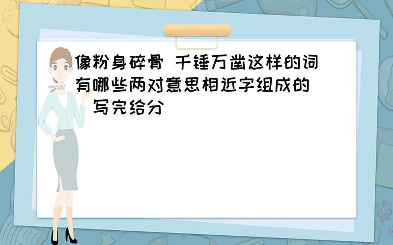 像粉身碎骨 千锤万凿这样的词有哪些两对意思相近字组成的 （写完给分）