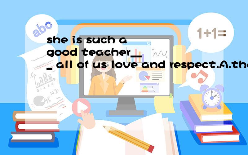 she is such a good teacher___ all of us love and respect.A.that B.as C.her为什么