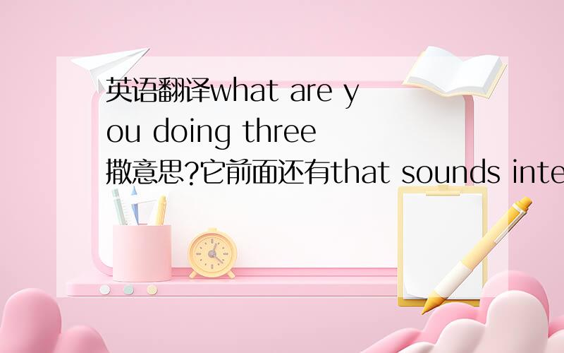 英语翻译what are you doing three撒意思?它前面还有that sounds interesting!还有最后一个。Sure.Show me you photos when we ger back to school.