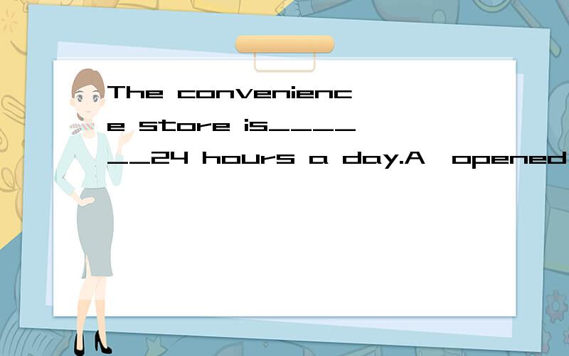 The convenience store is______24 hours a day.A,opened B,opening C,open D,to open选哪个答案,为什么?