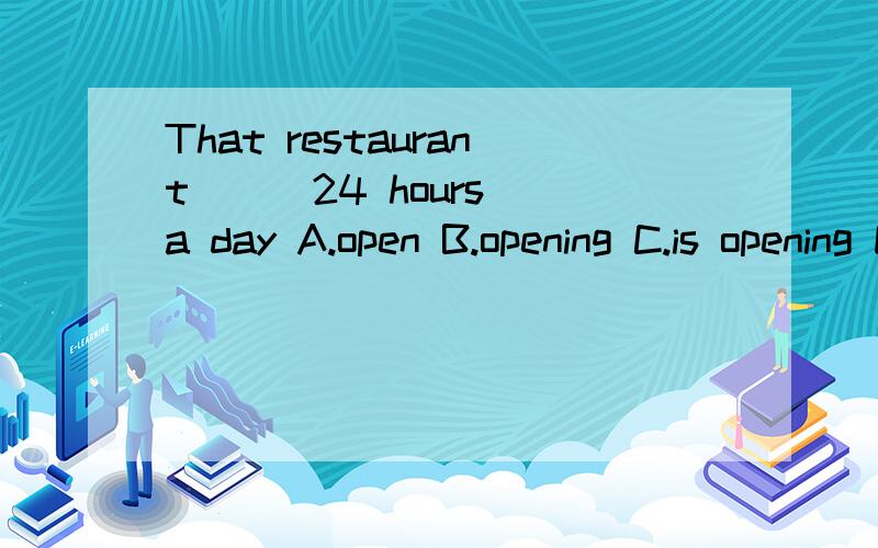 That restaurant () 24 hours a day A.open B.opening C.is opening D.is open