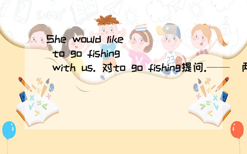 She would like to go fishing with us. 对to go fishing提问.——（两空）she like to do with me?