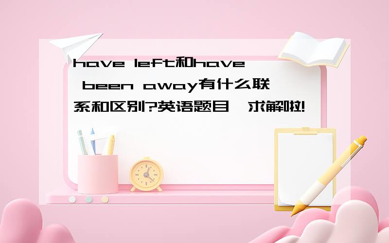 have left和have been away有什么联系和区别?英语题目、求解啦!