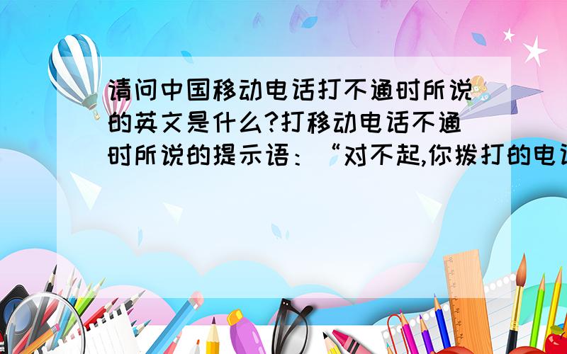 请问中国移动电话打不通时所说的英文是什么?打移动电话不通时所说的提示语：“对不起,你拨打的电话已关机请稍后再拨!”“对不起,你拨打的电话不在服务区请稍后再拨!”“对不起,你拨