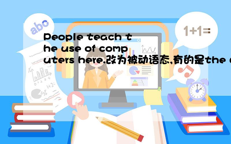 People teach the use of computers here.改为被动语态,有的是the use of computers ,改为被动语态,有的是the use of computers开头 ,有的是computers开头,应该是什么呢?还有,如何翻译呢?