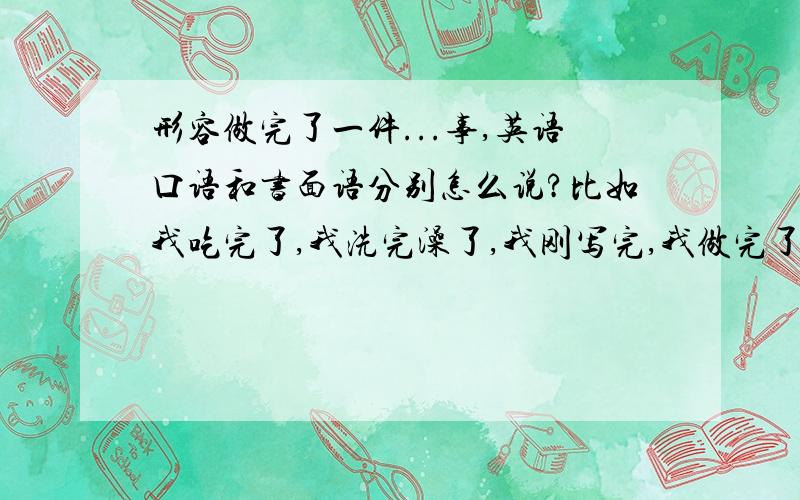 形容做完了一件...事,英语口语和书面语分别怎么说?比如我吃完了,我洗完澡了,我刚写完,我做完了 等等,语境：A:我吃完了,一会准备洗澡.B：好,你去吧还有比如A：你吃饭了么?B:我吃过了.这个