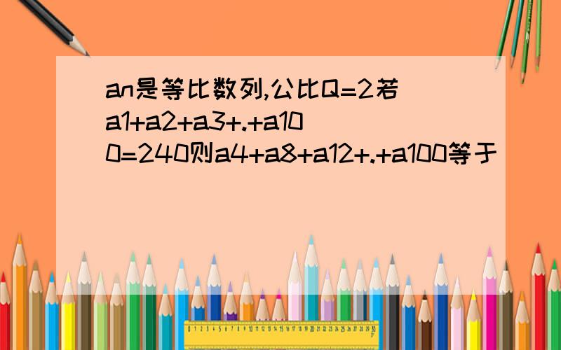 an是等比数列,公比Q=2若a1+a2+a3+.+a100=240则a4+a8+a12+.+a100等于