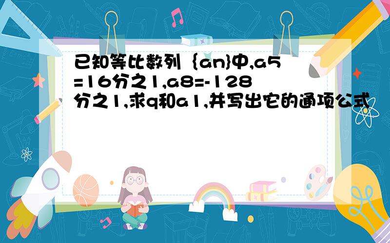 已知等比数列｛an}中,a5=16分之1,a8=-128分之1,求q和a1,并写出它的通项公式