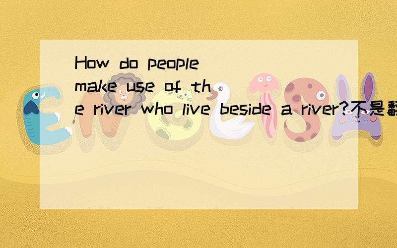 How do people make use of the river who live beside a river?不是翻译