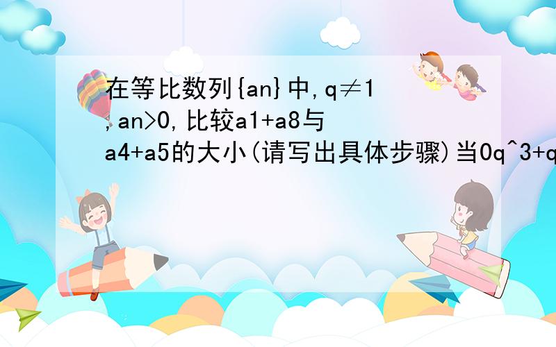 在等比数列{an}中,q≠1,an>0,比较a1+a8与a4+a5的大小(请写出具体步骤)当0q^3+q^4,所以a1+a8>a4+a5你看一下这步是不是错了(你的这步好像错了,我的这步是对的)