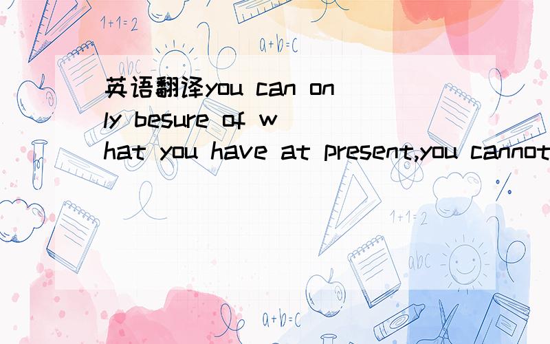 英语翻译you can only besure of what you have at present,you cannot be sure of something you may get in the futre