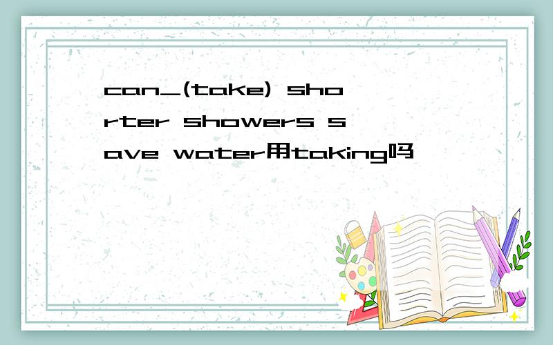 can_(take) shorter showers save water用taking吗