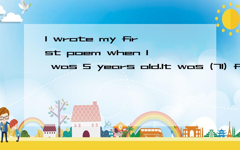 I wrote my first poem when I was 5 years old.It was (71) f_______ Mother’s Day.The poem was not my best work,but my mom kept it – just like she kept every other piece of writing and artwork I ever made.She (72) a________ kept my baby clothes and