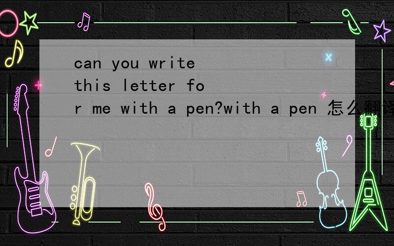 can you write this letter for me with a pen?with a pen 怎么翻译 想不通 - -