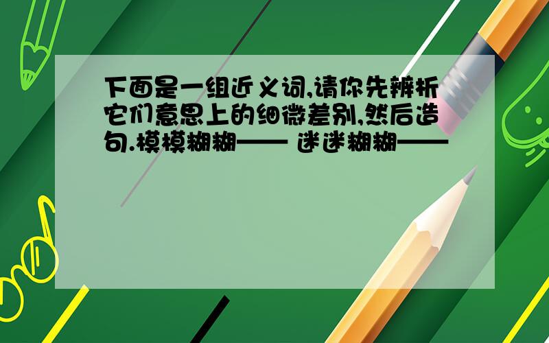 下面是一组近义词,请你先辨析它们意思上的细微差别,然后造句.模模糊糊—— 迷迷糊糊——