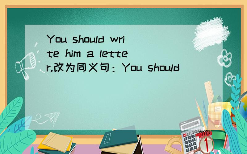 You should write him a letter.改为同义句：You should ____ _____ ____