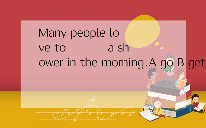Many people love to ____a shower in the morning.A go B get C take D join