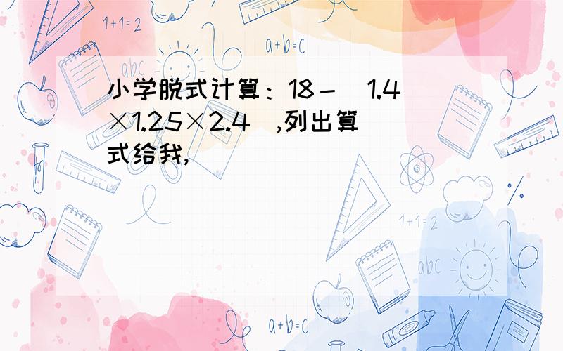 小学脱式计算：18－（1.4×1.25×2.4）,列出算式给我,