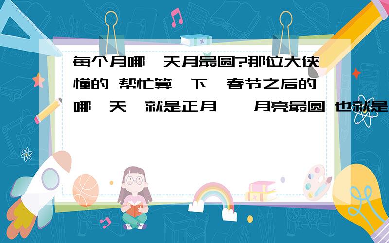 每个月哪一天月最圆?那位大侠懂的 帮忙算一下,春节之后的哪一天｛就是正月｝,月亮最圆 也就是满月