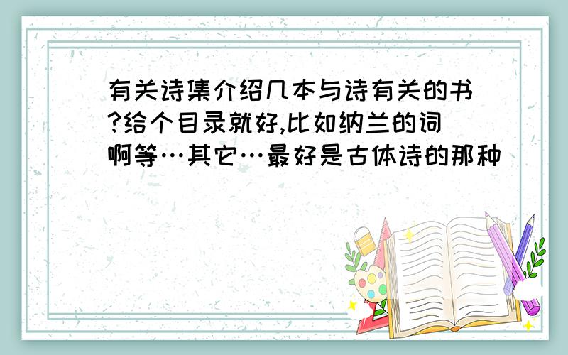 有关诗集介绍几本与诗有关的书?给个目录就好,比如纳兰的词啊等…其它…最好是古体诗的那种