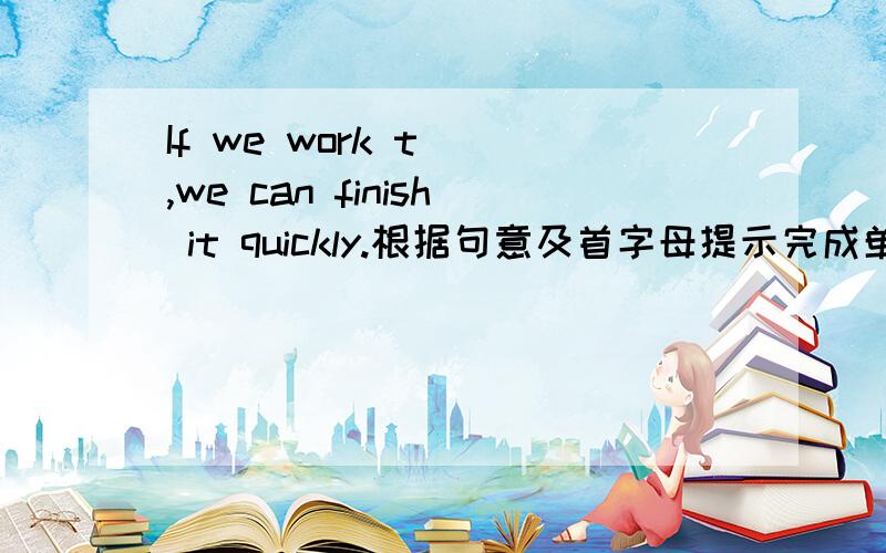 If we work t(),we can finish it quickly.根据句意及首字母提示完成单词