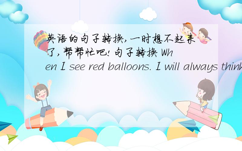 英语的句子转换,一时想不起来了,帮帮忙吧!句子转换 When I see red balloons. I will always think of my childhood. =In  my  opinion, red balloons re always  ____   _____  my childhood.=I always ____ red balloons _____ my childhood.