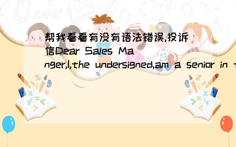 帮我看看有没有语法错误,投诉信Dear Sales Manger,I,the undersigned,am a senior in the Computer Science Department of Tsinghua University.I feel bad to trouble you but I am afraid that I have to make a complaint about the book which is ent