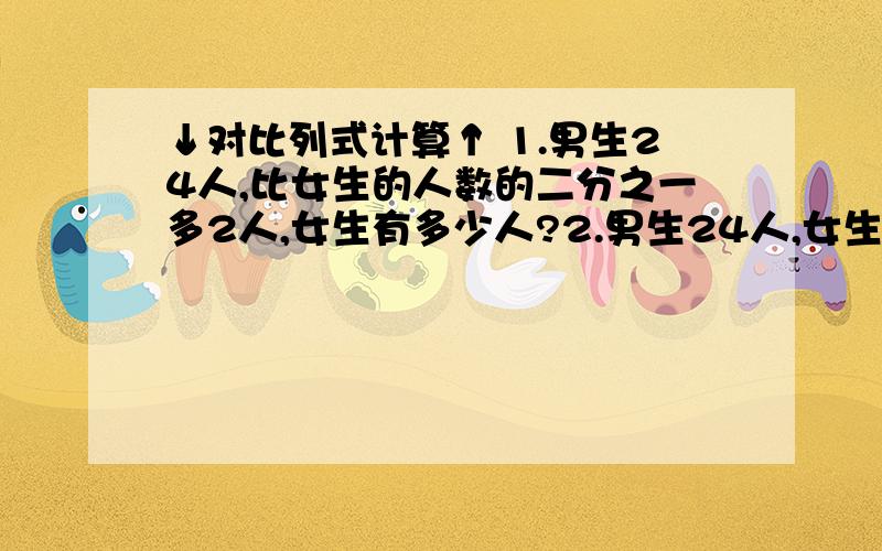 ↓对比列式计算↑ 1.男生24人,比女生的人数的二分之一多2人,女生有多少人?2.男生24人,女生比男生的二分之一多2人,女生多有少人?3.男生24人,比女生的二分之一少2人,女生有多少人?4.男生24人,