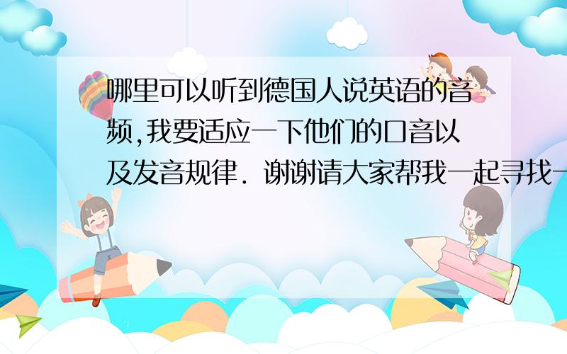 哪里可以听到德国人说英语的音频,我要适应一下他们的口音以及发音规律．谢谢请大家帮我一起寻找一下