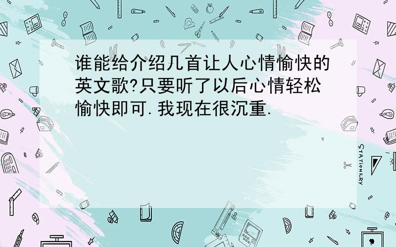 谁能给介绍几首让人心情愉快的英文歌?只要听了以后心情轻松愉快即可.我现在很沉重.