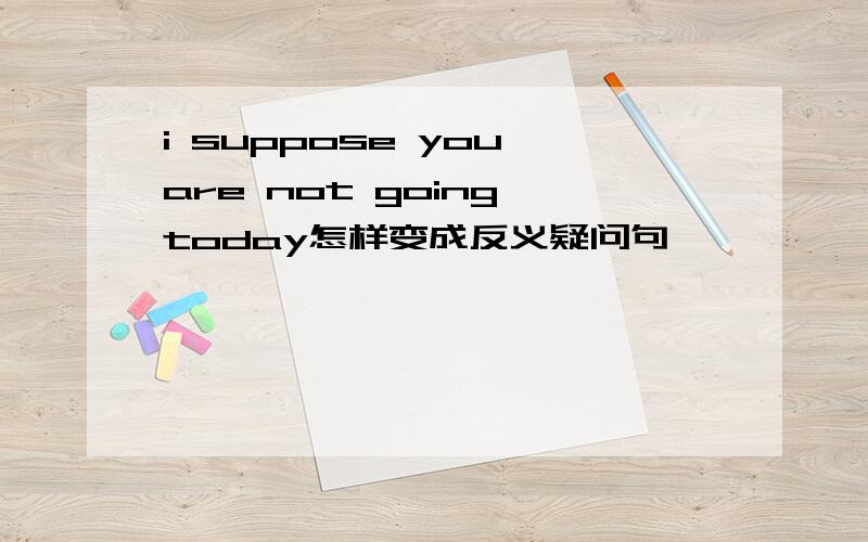 i suppose you are not going today怎样变成反义疑问句