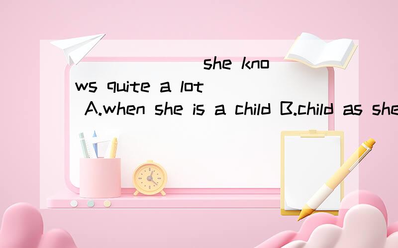 _______she knows quite a lot A.when she is a child B.child as she is 选哪个?