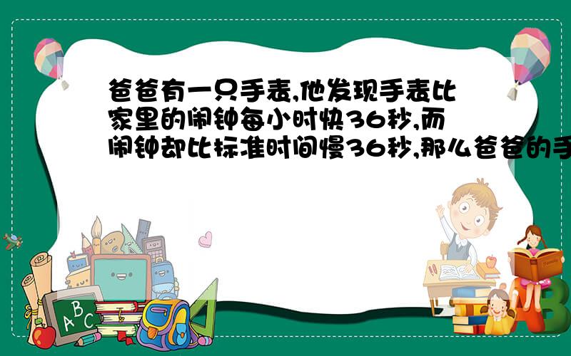 爸爸有一只手表,他发现手表比家里的闹钟每小时快36秒,而闹钟却比标准时间慢36秒,那么爸爸的手表一昼夜比标准时间差多少秒?注意一昼夜!想都不用想肯定不是0秒.3564：3636,肯定要差一些,than