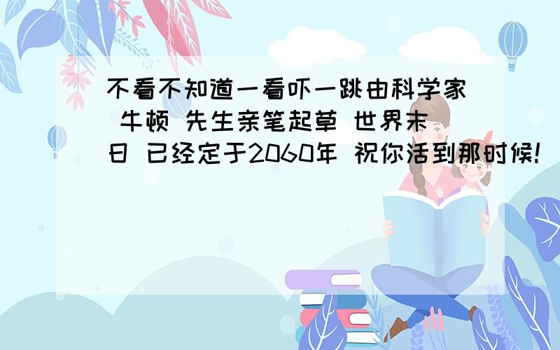 不看不知道一看吓一跳由科学家 牛顿 先生亲笔起草 世界末日 已经定于2060年 祝你活到那时候!