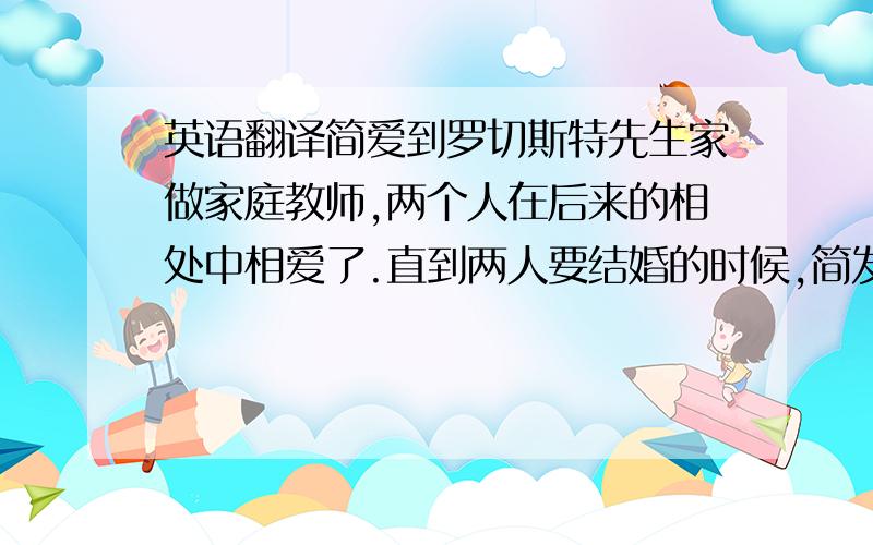 英语翻译简爱到罗切斯特先生家做家庭教师,两个人在后来的相处中相爱了.直到两人要结婚的时候,简发现了罗原来有个疯掉的妻子.她毅然选择了离开罗切斯特.最后,罗切斯特在一场大火中为