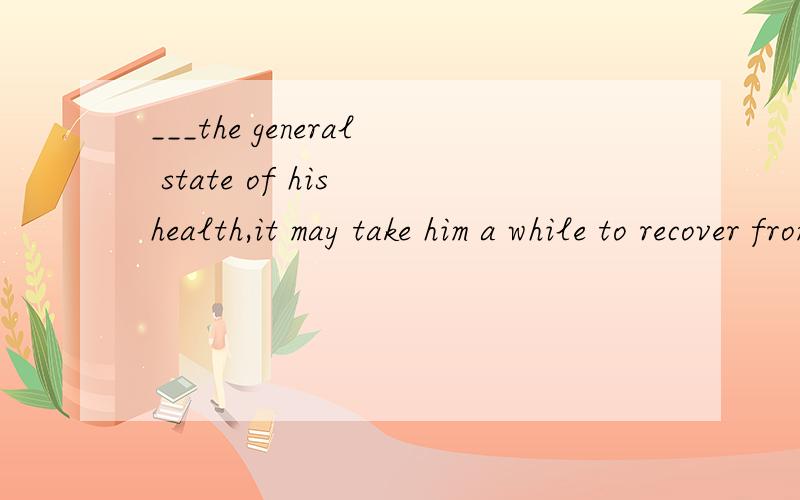 ___the general state of his health,it may take him a while to recover from the operation.A.Given B.To give C.Giving D.Having given答案应该选A.为什么?