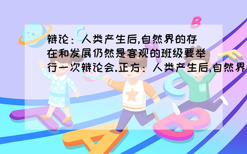 辩论：人类产生后,自然界的存在和发展仍然是客观的班级要举行一次辩论会.正方：人类产生后,自然界的存在和发展仍然是客观的反方：人类产生后,自然界的存在和发展不再是客观的呃 我