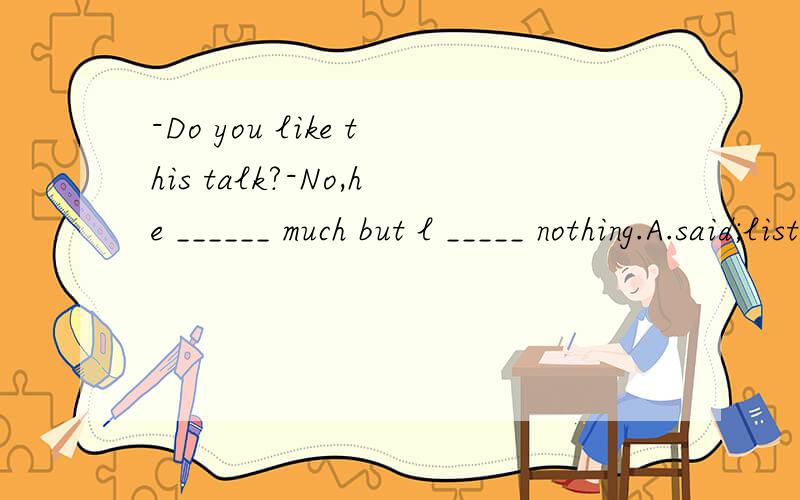 -Do you like this talk?-No,he ______ much but l _____ nothing.A.said;listenedB.speak;hearC.talked;heardD.said;listened